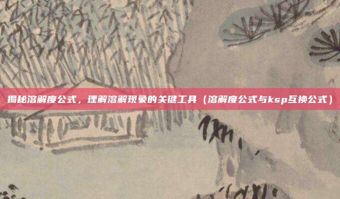 揭秘溶解度公式，理解溶解现象的关键工具（溶解度公式与ksp互换公式）
