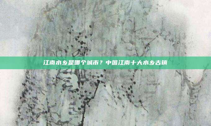 江南水乡是哪个城市?中国江南十大水乡古镇