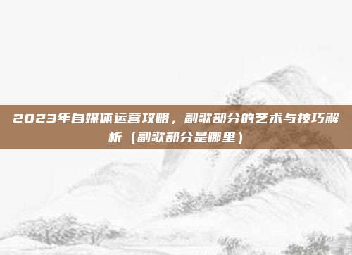 2023年自媒体运营攻略，副歌部分的艺术与技巧解析（副歌部分是哪里）