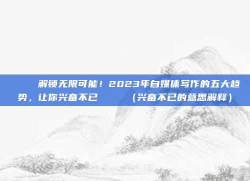 🎉 解锁无限可能！2023年自媒体写作的五大趋势，让你兴奋不已 🌟（兴奋不已的意思解释）