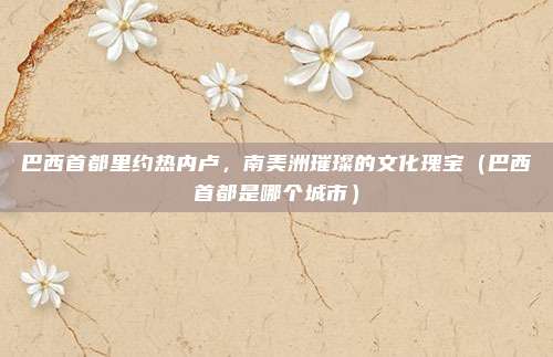 巴西首都里约热内卢，南美洲璀璨的文化瑰宝（巴西首都是哪个城市）