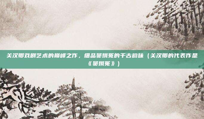 关汉卿戏剧艺术的巅峰之作，细品窦娥冤的千古韵味（关汉卿的代表作是《窦娥冤》）