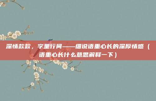 深情款款，字里行间——细说语重心长的深厚情感（语重心长什么意思解释一下）