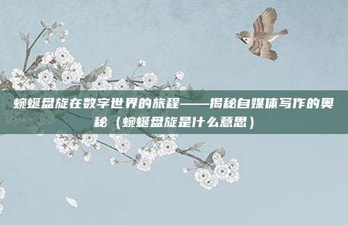 蜿蜒盘旋在数字世界的旅程——揭秘自媒体写作的奥秘（蜿蜒盘旋是什么意思）