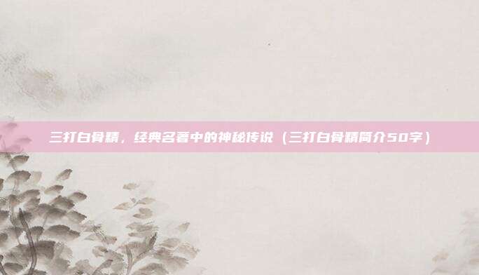 三打白骨精，经典名著中的神秘传说（三打白骨精简介50字）