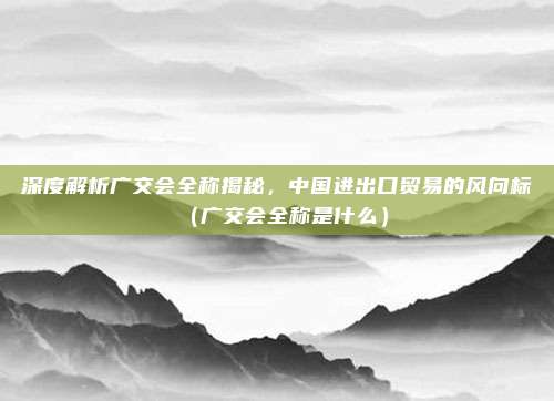深度解析广交会全称揭秘，中国进出口贸易的风向标（广交会全称是什么）