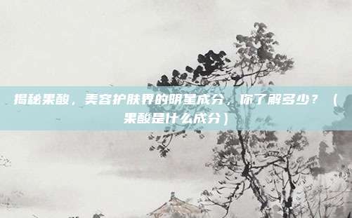 揭秘果酸，美容护肤界的明星成分，你了解多少？（果酸是什么成分）