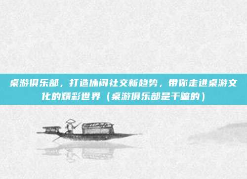 桌游俱乐部，打造休闲社交新趋势，带你走进桌游文化的精彩世界（桌游俱乐部是干嘛的）