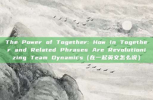 The Power of Together: How In Together and Related Phrases Are Revolutionizing Team Dynamics(在一起英文怎么说)