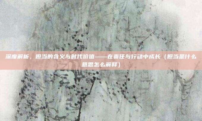 深度解析，担当的含义与时代价值——在责任与行动中成长（担当是什么意思怎么解释）
