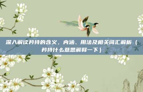 深入解读矜持的含义，内涵、用法及相关词汇解析（矜持什么意思解释一下）