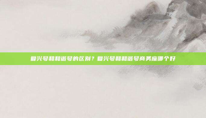 复兴号和和谐号的区别？复兴号和和谐号商务座哪个好