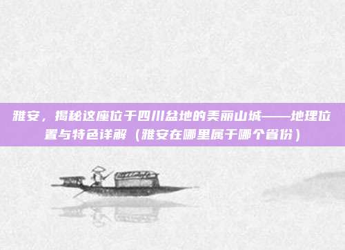 雅安，揭秘这座位于四川盆地的美丽山城——地理位置与特色详解（雅安在哪里属于哪个省份）