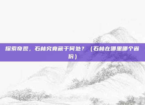 探索奇观，石林究竟藏于何处？（石林在哪里哪个省份）