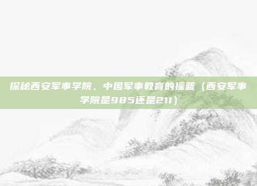 探秘西安军事学院，中国军事教育的摇篮（西安军事学院是985还是211）