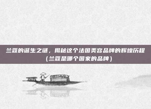 兰蔻的诞生之谜，揭秘这个法国美容品牌的辉煌历程（兰蔻是哪个国家的品牌）