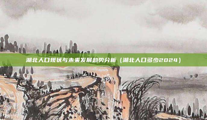 湖北人口现状与未来发展趋势分析（湖北人口多少2024）