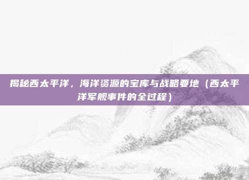 揭秘西太平洋，海洋资源的宝库与战略要地（西太平洋军舰事件的全过程）