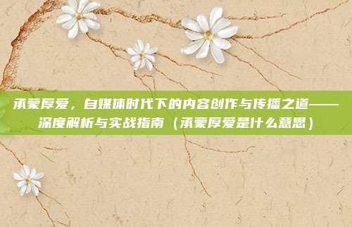 承蒙厚爱，自媒体时代下的内容创作与传播之道——深度解析与实战指南（承蒙厚爱是什么意思）