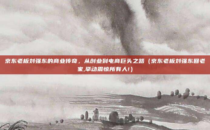 京东老板刘强东的商业传奇，从创业到电商巨头之路（京东老板刘强东回老家,举动震惊所有人!）