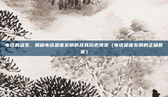 电话的诞生，揭秘电话是谁发明的及其历史演变（电话是谁发明的正确答案）