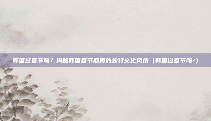 韩国过春节吗？揭秘韩国春节期间的独特文化风情（韩国过春节吗?）