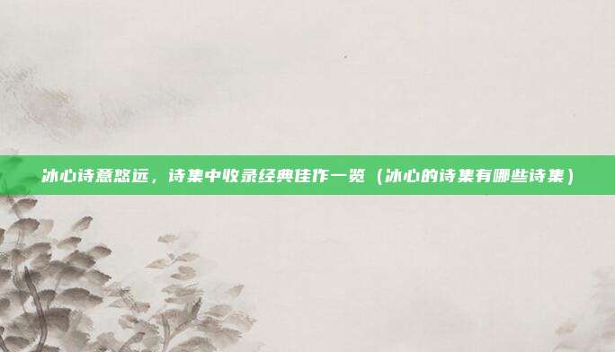 冰心诗意悠远，诗集中收录经典佳作一览（冰心的诗集有哪些诗集）