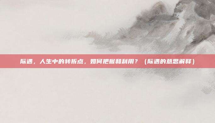 际遇，人生中的转折点，如何把握和利用？（际遇的意思解释）