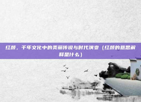 红颜，千年文化中的美丽传说与时代演变（红颜的意思解释是什么）