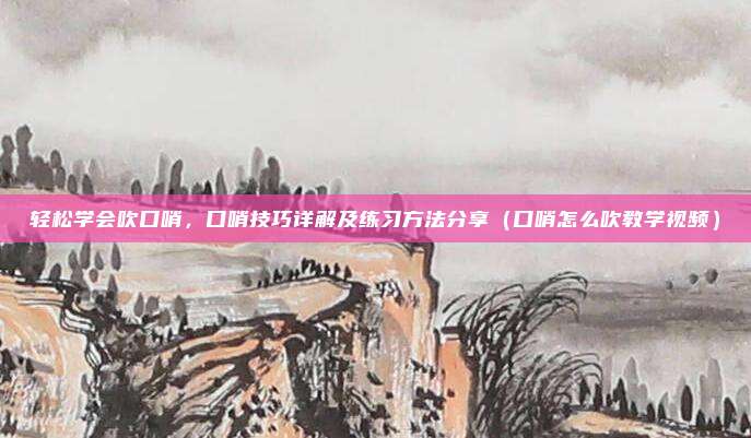 轻松学会吹口哨，口哨技巧详解及练习方法分享（口哨怎么吹教学视频）
