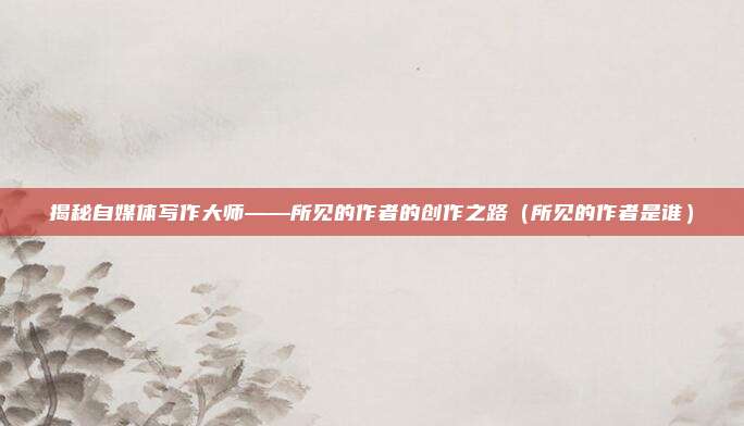 揭秘自媒体写作大师——所见的作者的创作之路（所见的作者是谁）