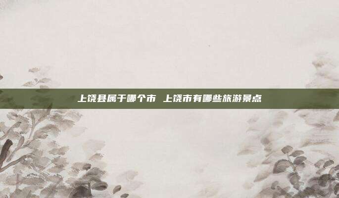 上饶县属于哪个市 上饶市有哪些旅游景点