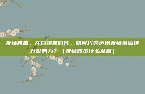 友情客串，在自媒体时代，如何巧妙运用友情资源提升影响力？（友情客串什么意思）
