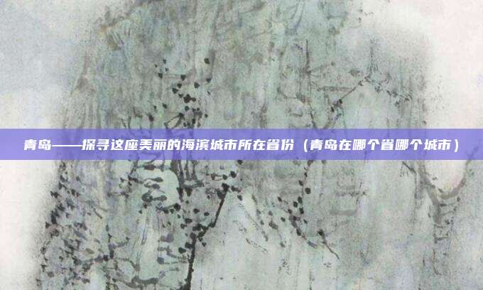 青岛——探寻这座美丽的海滨城市所在省份（青岛在哪个省哪个城市）