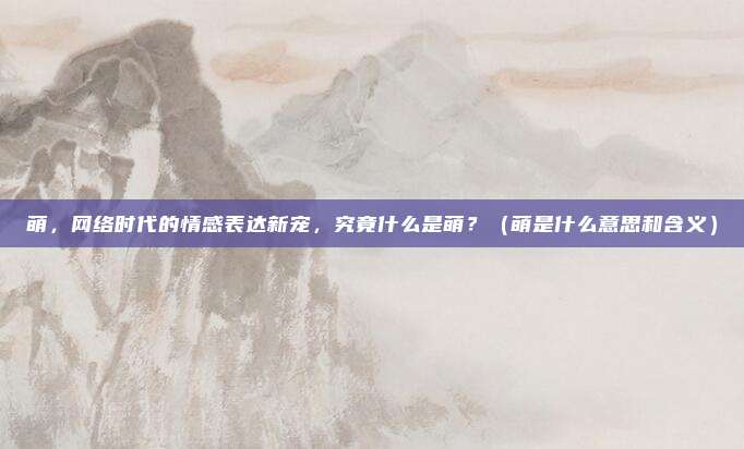 萌，网络时代的情感表达新宠，究竟什么是萌？（萌是什么意思和含义）