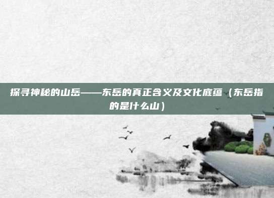 探寻神秘的山岳——东岳的真正含义及文化底蕴（东岳指的是什么山）