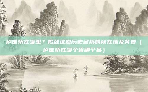 泸定桥在哪里？揭秘这座历史名桥的所在地及背景（泸定桥在哪个省哪个县）