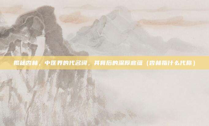 揭秘杏林，中医界的代名词，其背后的深厚底蕴（杏林指什么代称）