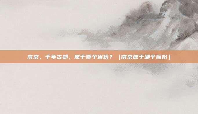 南京，千年古都，属于哪个省份？（南京属于哪个省份）
