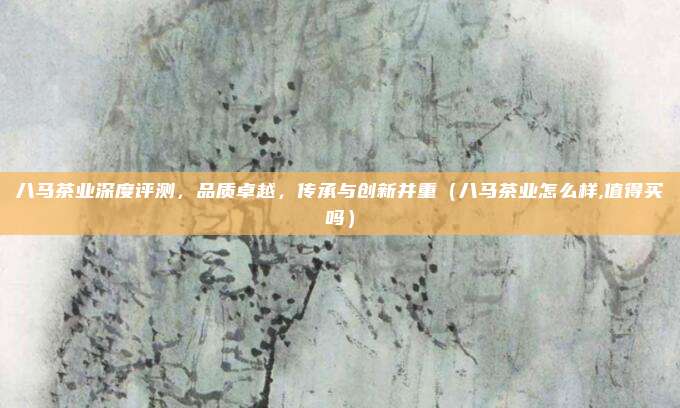 八马茶业深度评测，品质卓越，传承与创新并重（八马茶业怎么样,值得买吗）