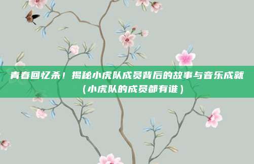 青春回忆杀！揭秘小虎队成员背后的故事与音乐成就（小虎队的成员都有谁）