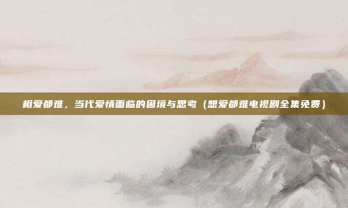 相爱都难，当代爱情面临的困境与思考（想爱都难电视剧全集免费）