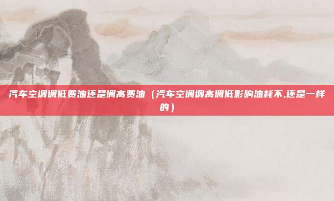 汽车空调调低费油还是调高费油（汽车空调调高调低影响油耗不,还是一样的）