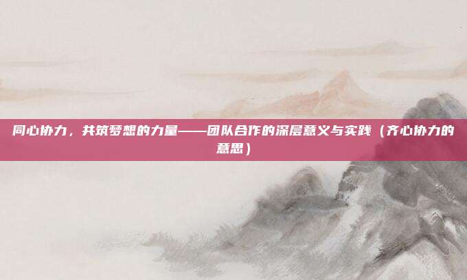 同心协力，共筑梦想的力量——团队合作的深层意义与实践（齐心协力的意思）