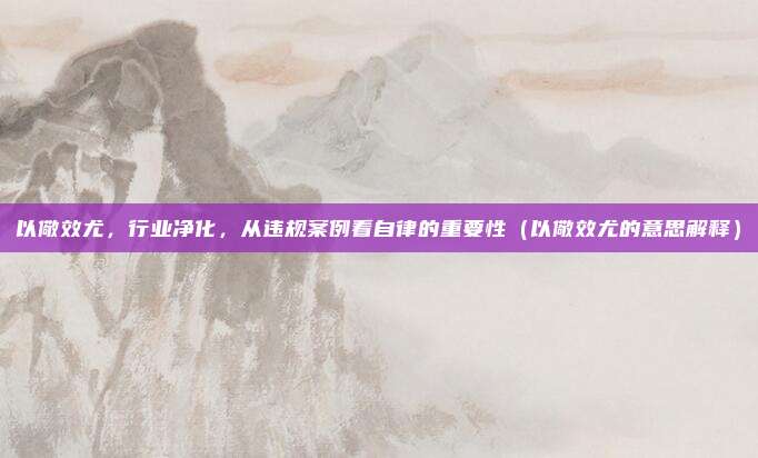 以儆效尤，行业净化，从违规案例看自律的重要性（以儆效尤的意思解释）