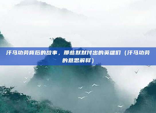 汗马功劳背后的故事，那些默默付出的英雄们（汗马功劳的意思解释）