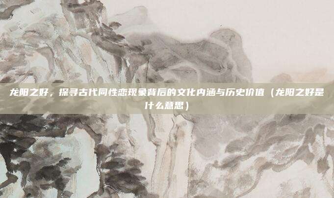 龙阳之好，探寻古代同性恋现象背后的文化内涵与历史价值（龙阳之好是什么意思）