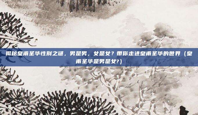 揭秘皇甫圣华性别之谜，男是男，女是女？带你走进皇甫圣华的世界（皇甫圣华是男是女?）