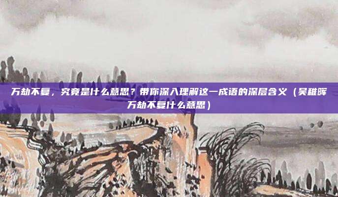 万劫不复，究竟是什么意思？带你深入理解这一成语的深层含义（吴稚晖万劫不复什么意思）
