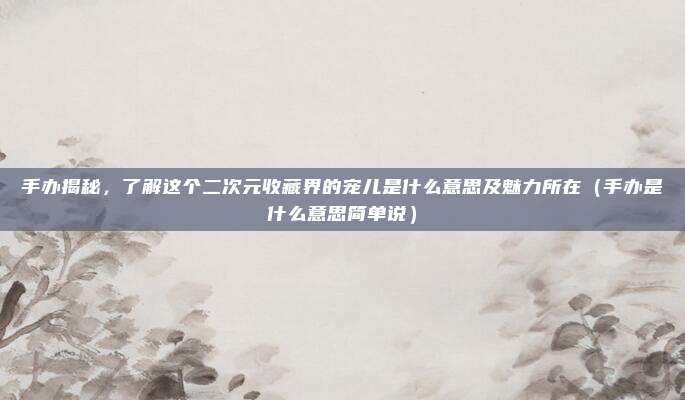 手办揭秘，了解这个二次元收藏界的宠儿是什么意思及魅力所在（手办是什么意思简单说）